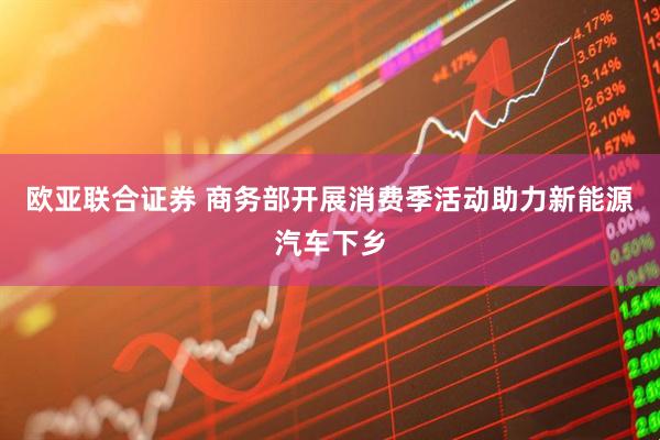 欧亚联合证券 商务部开展消费季活动助力新能源汽车下乡
