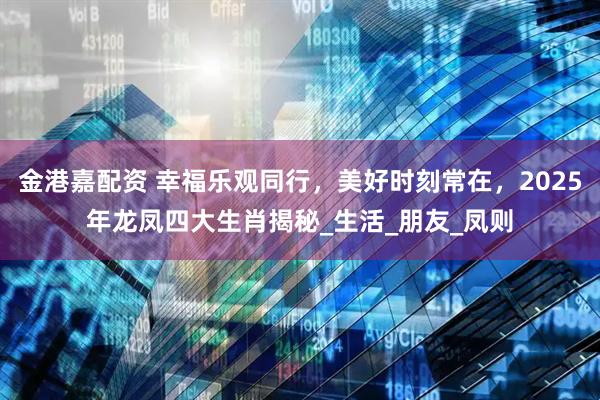金港嘉配资 幸福乐观同行，美好时刻常在，2025年龙凤四大生肖揭秘_生活_朋友_凤则