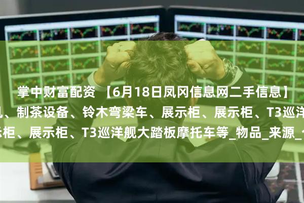 掌中财富配资 【6月18日凤冈信息网二手信息】大木床、冰箱、游戏主机、制茶设备、铃木弯梁车、展示柜、展示柜、T3巡洋舰大踏板摩托车等_物品_来源_个人