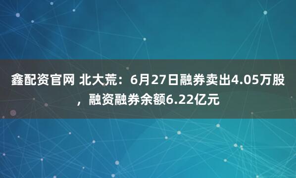 鑫配资官网 北大荒：6月27日融券卖出4.05万股，融资融券余额6.22亿元
