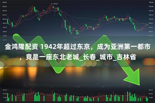 金鸿隆配资 1942年超过东京,成为亚洲第一都市,竟是一座东北老城_长春_城市_吉林省