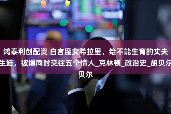 鸿泰利创配资 白宫魔女希拉里,给不能生育的丈夫生娃,被爆同时交往五个情人_克林顿_政治史_胡贝尔