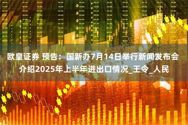 欧皇证券 预告：国新办7月14日举行新闻发布会 介绍2025年上半年进出口情况_王令_人民