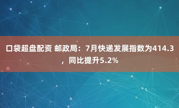 口袋超盘配资 邮政局：7月快递发展指数为414.3，同比提升5.2%