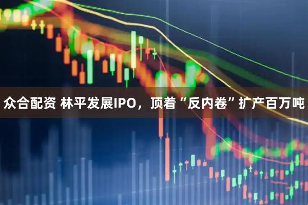 众合配资 林平发展IPO,顶着“反内卷”扩产百万吨