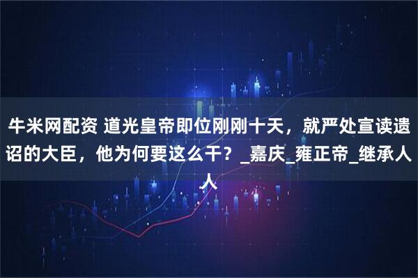 牛米网配资 道光皇帝即位刚刚十天,就严处宣读遗诏的大臣,他为何要这么干?_嘉庆_雍正帝_继承人