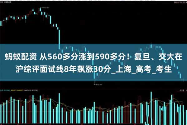 蚂蚁配资 从560多分涨到590多分！复旦、交大在沪综评面试线8年飙涨30分_上海_高考_考生