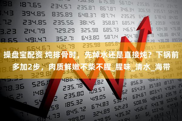 操盘宝配资 炖排骨时,先焯水还是直接炖?下锅前多加2步,肉质鲜嫩不柴不腥_腥味_清水_海带